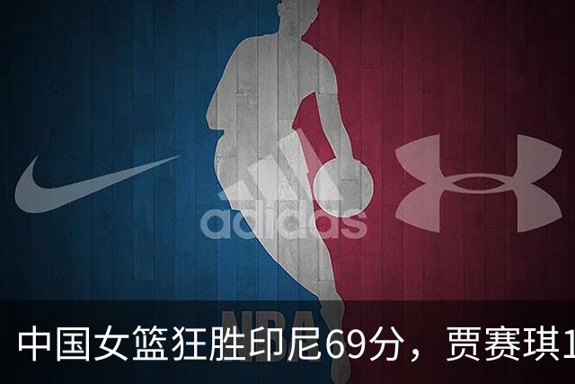 中国女篮狂胜印尼69分，贾赛琪12分钟无得分表现引发关注