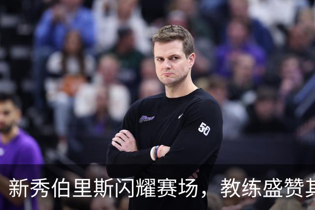 新秀伯里斯闪耀赛场，教练盛赞其冷静表现