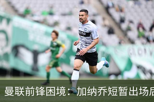 曼联前锋困境：加纳乔短暂出场后面临西甲选择