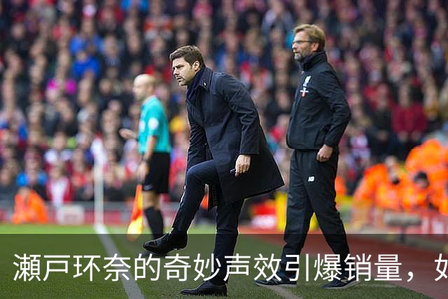 瀬戸环奈的奇妙声效引爆销量，如何一声响动改变市场